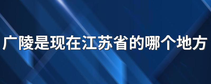 广陵是现在江苏省的扬州市吗_广陵是现在江苏省的哪个地方