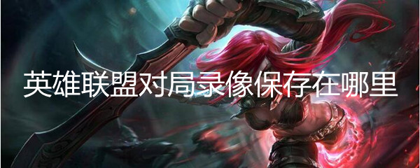英雄联盟对局录像保存在哪里(对局录像保存位置攻略)