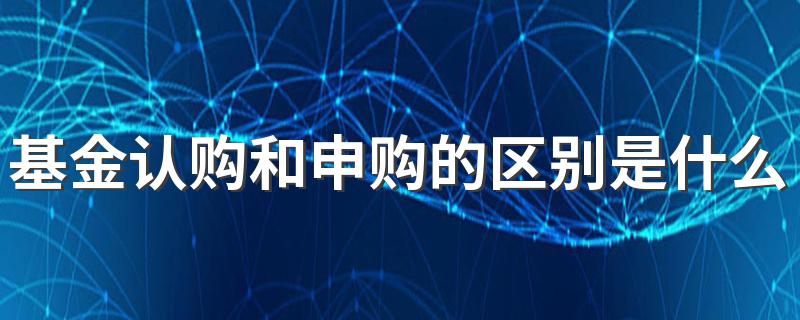 基金认购和申购的不同_基金认购和申购的区别是什么