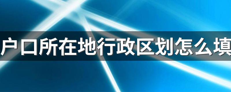 教你怎么填户口所在地行政区划_户口所在地行政区划怎么填