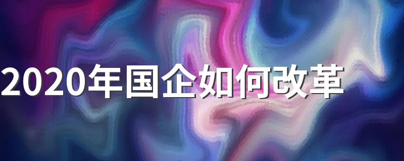 2020年国企改革方案出炉_2020年国企如何改革
