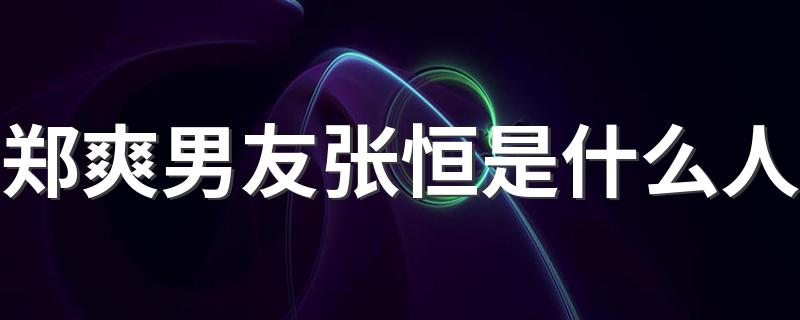 张恒个人资料简介_郑爽男友张恒是什么人
