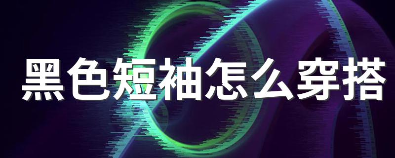 黑色T恤要怎么穿_黑色短袖怎么穿搭