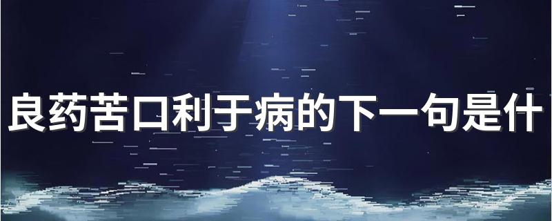 忠言逆耳利于行_良药苦口利于病的下一句是什么