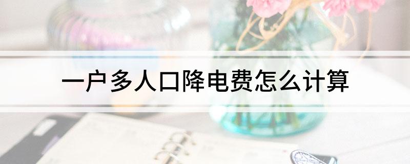 一户多人口降电费是什么意思(一户多人口降电费怎么计算)
