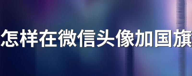 微信头像加国旗是怎么弄的？_怎样在微信头像加国旗