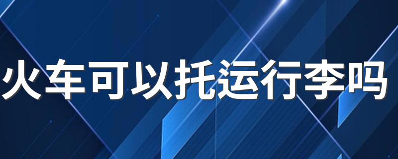 火车能托运行李箱吗介绍_火车可以托运行李吗