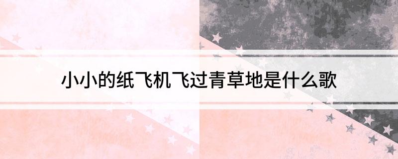 小小的纸飞机飞过青草地是什么歌(小小的纸飞机飞过青草地歌曲)