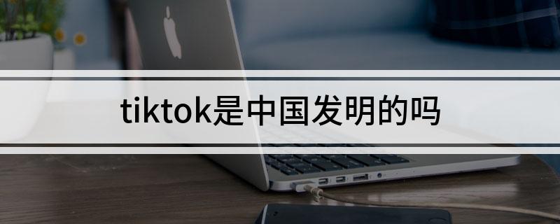tiktok是中国发明的吗(tiktok是不是中国发明的)