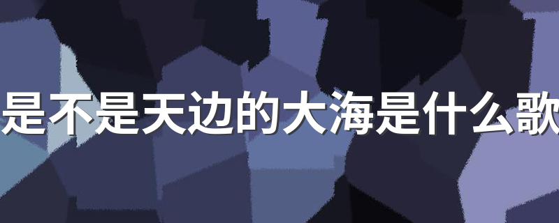 歌词是不是天边的大海出自哪首歌_是不是天边的大海是什么歌