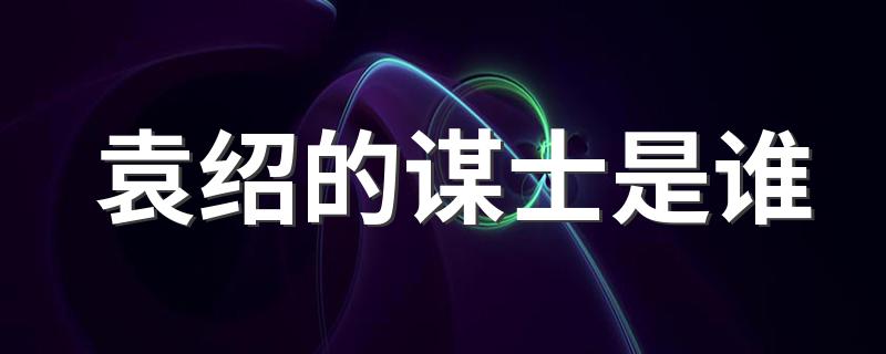 袁绍的谋士列述_袁绍的谋士是谁