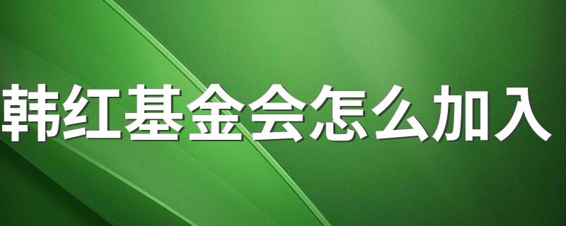 韩红基金会加入的方法_韩红基金会怎么加入