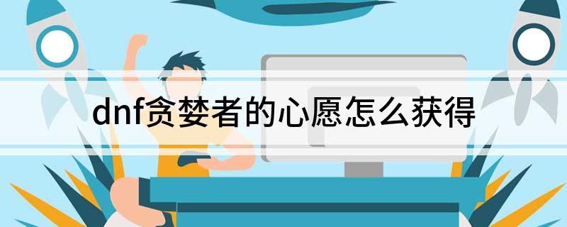 dnf贪婪者的心愿怎么获得(dnf贪婪者的心愿如何得到)