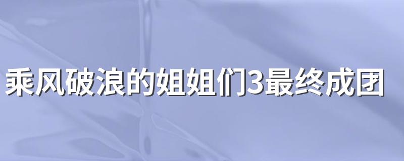 来看看完整名单_乘风破浪的姐姐们3最终成团名单