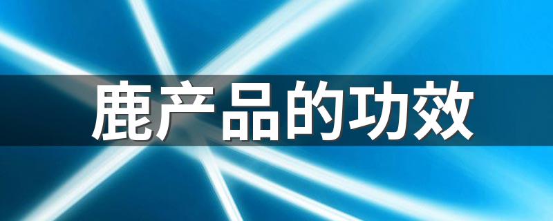 鹿产品养生滋补的六大功效_鹿产品的功效