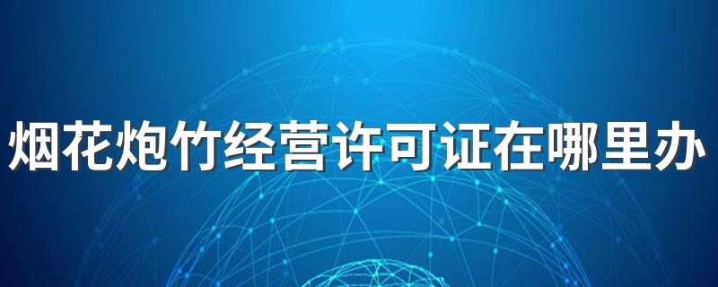 售卖烟花需要什么条件_烟花炮竹经营许可证在哪里办理