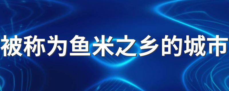 鱼米之乡的城市介绍_被称为鱼米之乡的城市