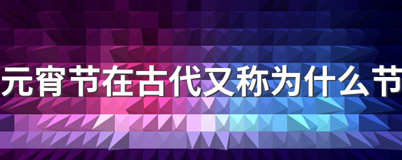 元宵节在古代又属于什么节日_元宵节在古代又称为什么节
