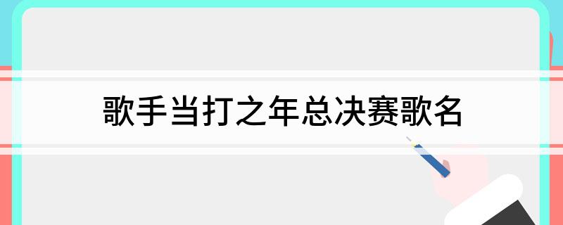 歌手当打之年总决赛歌名(歌手当打之年总决赛歌名简述)