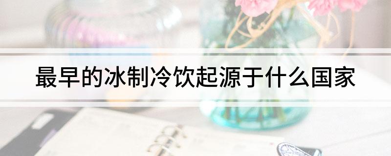最早的冰制冷饮起源于哪个国家(最早的冰制冷饮起源于什么国家)