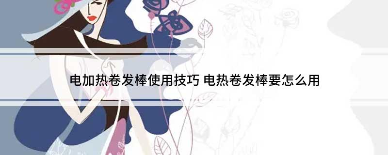 电加热卷发棒使用技巧(电热卷发棒要怎么用)