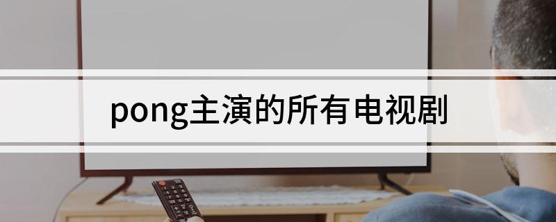 pong主演的所有电视剧(进来看看)