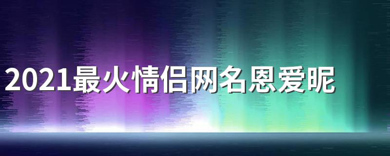 适合情侣的网名_2021最火情侣网名恩爱昵称一男一女CP