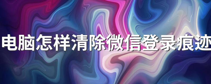 怎样清除电脑版微信登录痕迹_电脑怎样清除微信登录痕迹