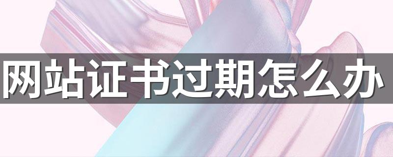 以下就是具体的处理方法_网站证书过期怎么办