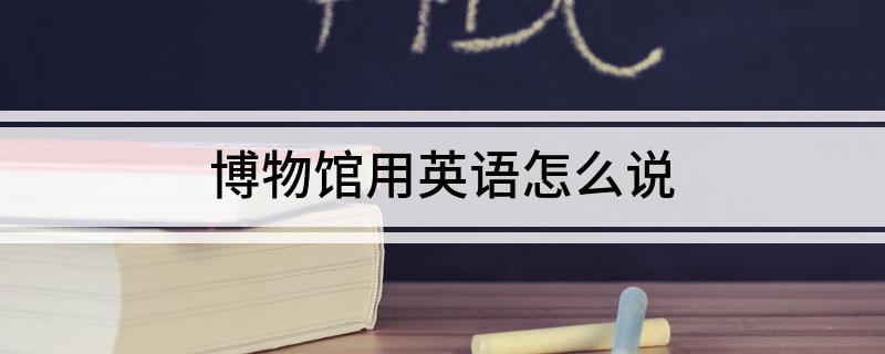 博物馆用英语怎么说