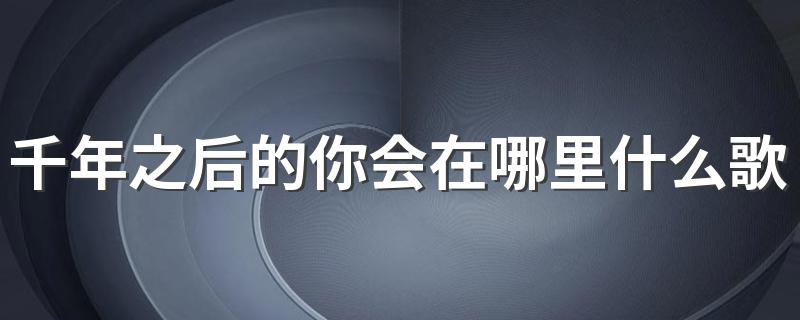 千年之后的你会在哪里是歌曲星月神话_千年之后的你会在哪里什么歌