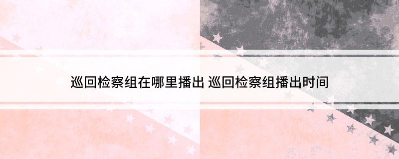 巡回检察组在哪里播出(巡回检察组播出时间)