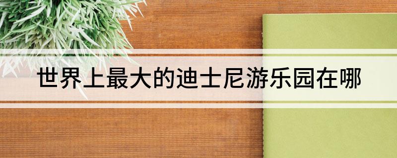 世界上最大的迪士尼游乐园在哪