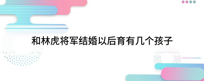 和林虎将军结婚以后育有几个孩子