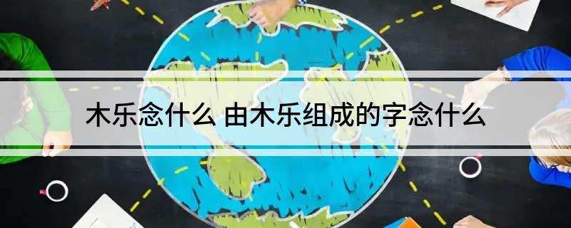 木乐念什么(由木乐组成的字念什么)