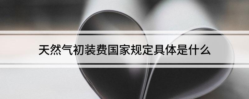 天然气初装费国家规定具体是什么