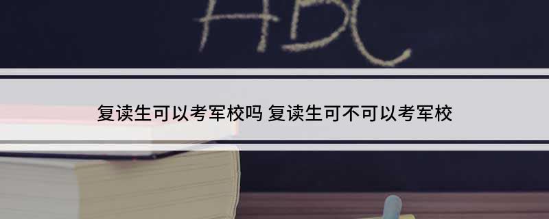 复读生可以考军校吗(复读生可不可以考军校)