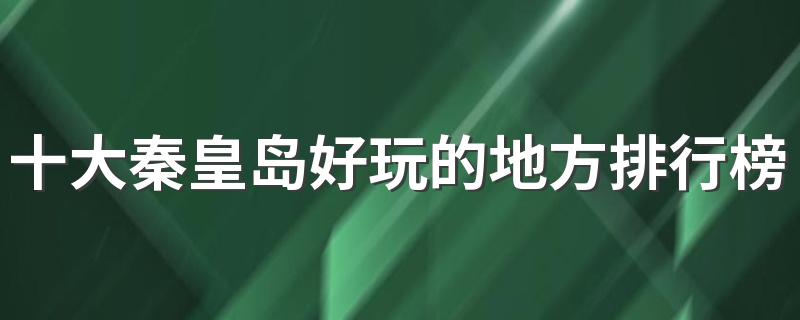 河北秦皇岛值得去的景点排名_十大秦皇岛好玩的地方排行榜