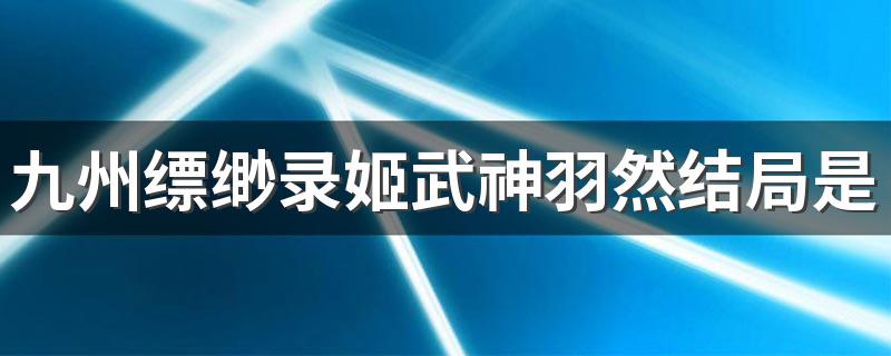 结局是如何？_九州缥缈录姬武神羽然结局是什么