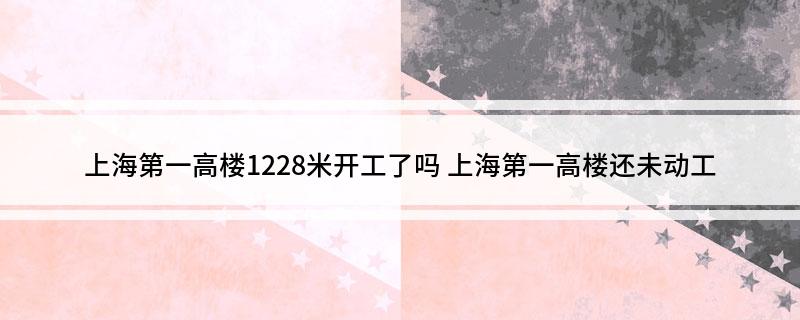 上海第一高楼1228米开工了吗(上海第一高楼还未动工)