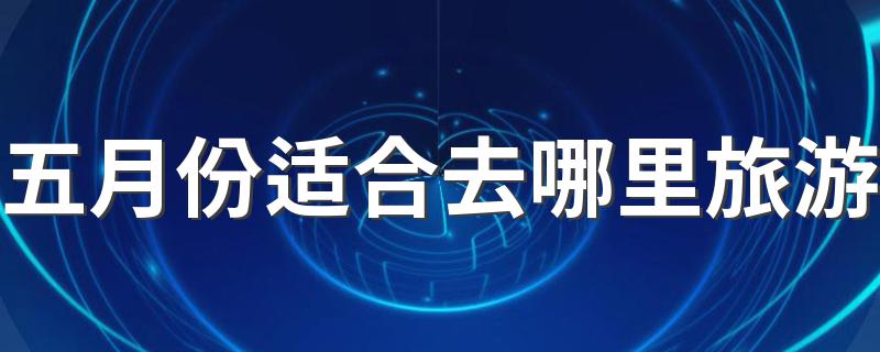 哪些地方5月适合旅游_五月份适合去哪里旅游