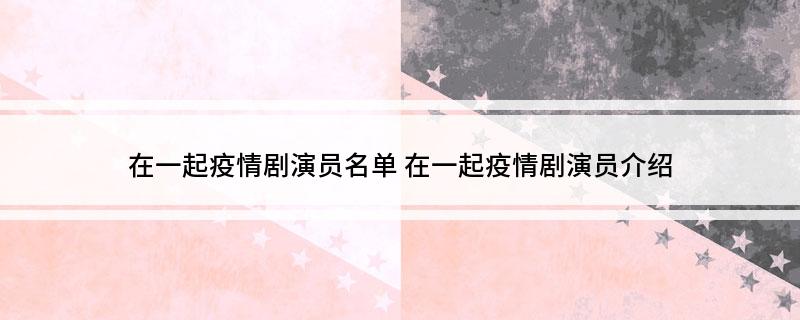 在一起疫情剧演员名单(在一起疫情剧演员介绍)