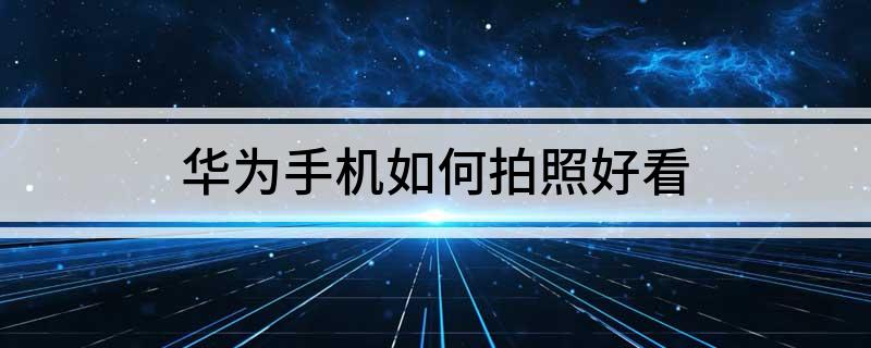 华为手机如何拍照好看(华为手机如何拍照片更好看)