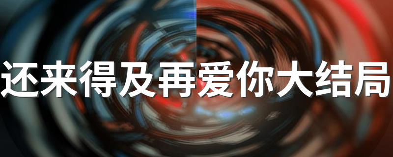 为爱奋不顾身_还来得及再爱你大结局