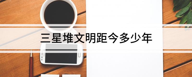 三星堆文明距今多少年(三星堆文明距今的年份是