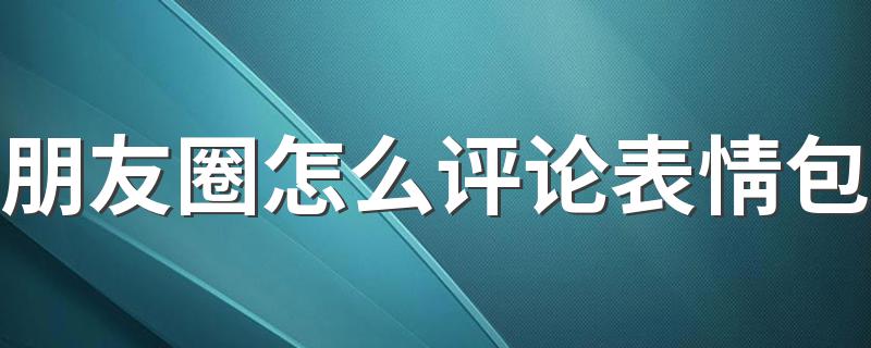 朋友圈怎么评论表情包教程_朋友圈怎么评论表情包