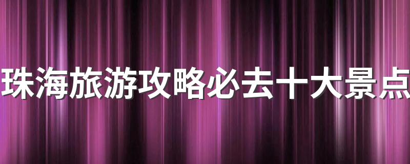 珠海旅游攻略必去十大景点是哪里_珠海旅游攻略必去十大景点