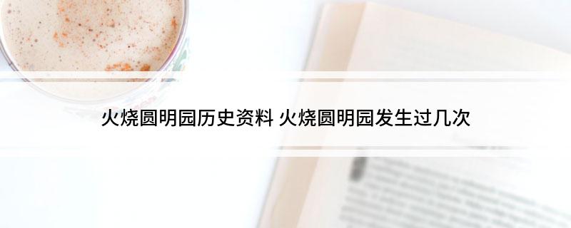 火烧圆明园历史资料(火烧圆明园发生过几次)