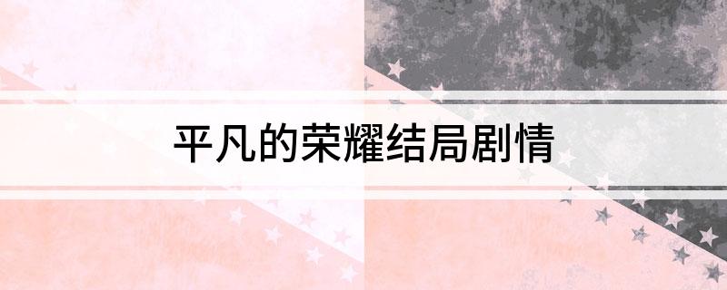 平凡的荣耀结局剧情(平凡的荣耀大结局剧情介绍)