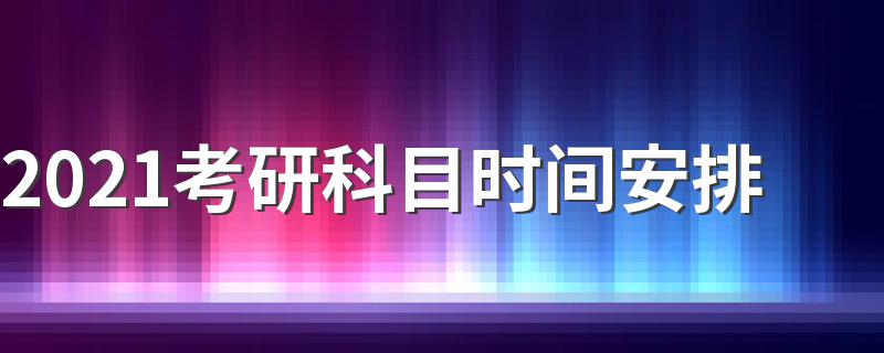2021考研考试科目时间安排计划_2021考研科目时间安排